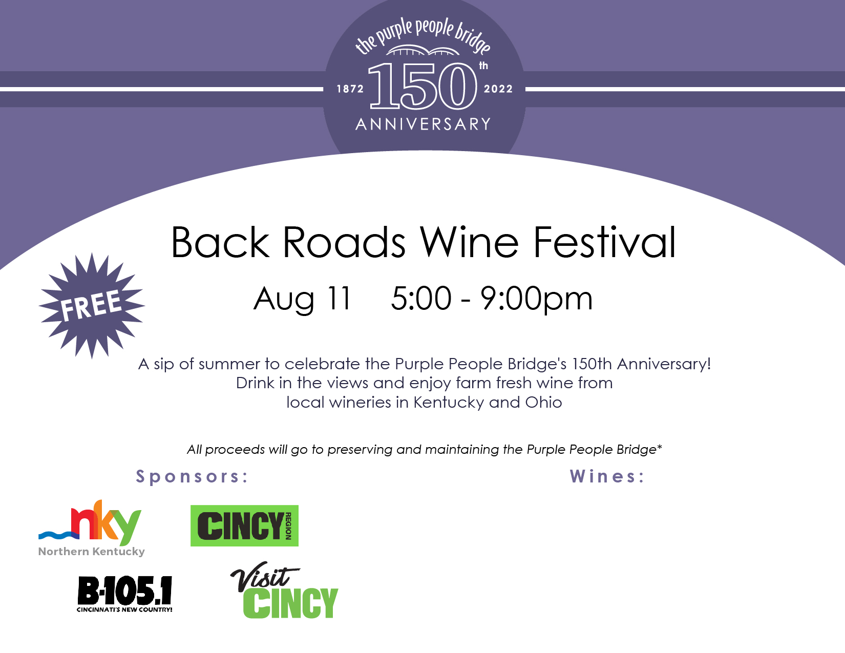 Back Roads Wine Festival | Aug 11 | 5:00 - 9:00pm | A sip of summer to celebrate the Purple People Bridge's 150th Anniversary! Drink in the views and enjoy farm fresh wine from local wineries in Kentucky and Ohio. |. All proceeds will go to preserving and maintaining the Purple People Bridge*