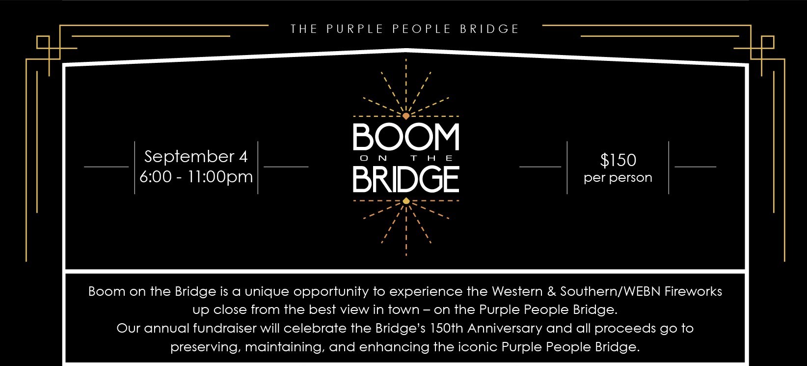 Boom on the Bridge | $150 per person | September 4 6:00 - 11:00pm | Boom on the Bridge is a unique opportunity to experience the Western & Southern/WEBN Fireworks up close from the best view in town – on the Purple People Bridge. Our annual fundraiser will celebrate the Bridge’s 150th Anniversary and all proceeds go to preserving, maintaining, and enhancing the iconic Purple People Bridge.